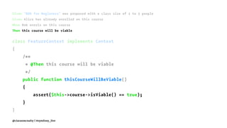 Given "BDD for Beginners" was proposed with a class size of 2 to 3 people
Given Alice has already enrolled on this course
When Bob enrols on this course
Then this course will be viable
class FeatureContext implements Context
{
/**
* @Then this course will be viable
*/
public function thisCourseWillBeViable()
{
assert($this->course->isViable() == true);
}
}
@ciaranmcnulty | #symfony_live
 