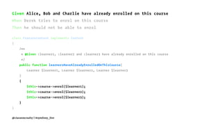 Given Alice, Bob and Charlie have already enrolled on this course
When Derek tries to enrol on this course
Then he should not be able to enrol
class FeatureContext implements Context
{
/**
* @Given :learner1, :learner2 and :learner3 have already enrolled on this course
*/
public function learnersHaveAlreadyEnrolledOnThisCourse(
Learner $learner1, Learner $learner2, Learner $learner3
)
{
$this->course->enrol($learner1);
$this->course->enrol($learner2);
$this->course->enrol($learner3);
}
}
@ciaranmcnulty | #symfony_live
 