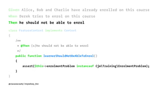 Given Alice, Bob and Charlie have already enrolled on this course
When Derek tries to enrol on this course
Then he should not be able to enrol
class FeatureContext implements Context
{
/**
* @Then (s)he should not be able to enrol
*/
public function learnerShouldNotBeAbleToEnrol()
{
assert($this->enrolmentProblem instanceof CjmTrainingEnrolmentProblem);
}
}
@ciaranmcnulty | #symfony_live
 