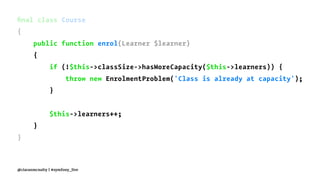 ﬁnal class Course
{
public function enrol(Learner $learner)
{
if (!$this->classSize->hasMoreCapacity($this->learners)) {
throw new EnrolmentProblem('Class is already at capacity');
}
$this->learners++;
}
}
@ciaranmcnulty | #symfony_live
 