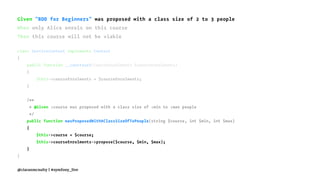 Given "BDD for Beginners" was proposed with a class size of 2 to 3 people
When only Alice enrols on this course
Then this course will not be viable
class ServiceContext implements Context
{
public function __construct(CourseEnrolments $courseEnrolments)
{
$this->courseEnrolments = $courseEnrolments;
}
/**
* @Given :course was proposed with a class size of :min to :max people
*/
public function wasProposedWithAClassSizeOfToPeople(string $course, int $min, int $max)
{
$this->course = $course;
$this->courseEnrolments->propose($course, $min, $max);
}
}
@ciaranmcnulty | #symfony_live
 