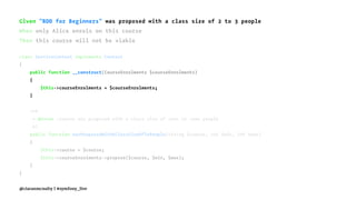Given "BDD for Beginners" was proposed with a class size of 2 to 3 people
When only Alice enrols on this course
Then this course will not be viable
class ServiceContext implements Context
{
public function __construct(CourseEnrolments $courseEnrolments)
{
$this->courseEnrolments = $courseEnrolments;
}
/**
* @Given :course was proposed with a class size of :min to :max people
*/
public function wasProposedWithAClassSizeOfToPeople(string $course, int $min, int $max)
{
$this->course = $course;
$this->courseEnrolments->propose($course, $min, $max);
}
}
@ciaranmcnulty | #symfony_live
 