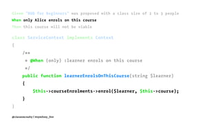 Given "BDD for Beginners" was proposed with a class size of 2 to 3 people
When only Alice enrols on this course
Then this course will not be viable
class ServiceContext implements Context
{
/**
* @When (only) :learner enrols on this course
*/
public function learnerEnrolsOnThisCourse(string $learner)
{
$this->courseEnrolments->enrol($learner, $this->course);
}
}
@ciaranmcnulty | #symfony_live
 
