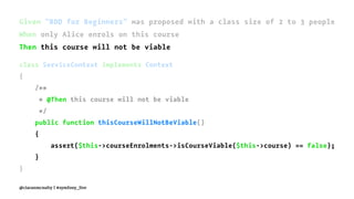Given "BDD for Beginners" was proposed with a class size of 2 to 3 people
When only Alice enrols on this course
Then this course will not be viable
class ServiceContext implements Context
{
/**
* @Then this course will not be viable
*/
public function thisCourseWillNotBeViable()
{
assert($this->courseEnrolments->isCourseViable($this->course) == false);
}
}
@ciaranmcnulty | #symfony_live
 