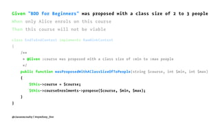 Given "BDD for Beginners" was proposed with a class size of 2 to 3 people
When only Alice enrols on this course
Then this course will not be viable
class EndToEndContext implements RawMinkContext
{
/**
* @Given :course was proposed with a class size of :min to :max people
*/
public function wasProposedWithAClassSizeOfToPeople(string $course, int $min, int $max)
{
$this->course = $course;
$this->courseEnrolments->propose($course, $min, $max);
}
}
@ciaranmcnulty | #symfony_live
 