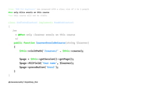 Given "BDD for Beginners" was proposed with a class size of 2 to 3 people
When only Alice enrols on this course
Then this course will not be viable
class EndToEndContext implements RawMinkContext
{
/**
* @When only :learner enrols on this course
*/
public function learnerEnrolsOnCourse(string $learner)
{
$this->visitPath('/courses/' . $this->course);
$page = $this->getSession()->getPage();
$page->ﬁllField('Your name', $learner);
$page->pressButton('Enrol');
}
}
@ciaranmcnulty | #symfony_live
 