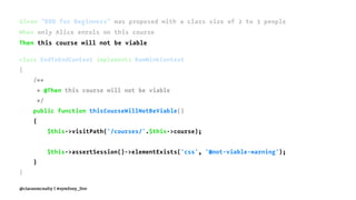 Given "BDD for Beginners" was proposed with a class size of 2 to 3 people
When only Alice enrols on this course
Then this course will not be viable
class EndToEndContext implements RawMinkContext
{
/**
* @Then this course will not be viable
*/
public function thisCourseWillNotBeViable()
{
$this->visitPath('/courses/'.$this->course);
$this->assertSession()->elementExists('css', '#not-viable-warning');
}
}
@ciaranmcnulty | #symfony_live
 