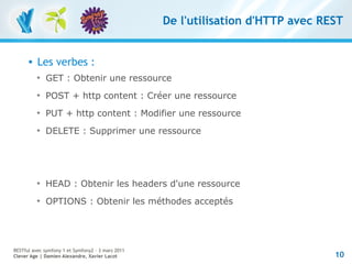 De l'utilisation d'HTTP avec REST


         Les verbes :
          
              GET : Obtenir une ressource
          
              POST + http content : Créer une ressource
          
              PUT + http content : Modifier une ressource
          
              DELETE : Supprimer une ressource




          
              HEAD : Obtenir les headers d'une ressource
          
              OPTIONS : Obtenir les méthodes acceptés




RESTful avec symfony 1 et Symfony2 – 3 mars 2011
Clever Age | Damien Alexandre, Xavier Lacot                                       10
 