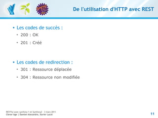 De l'utilisation d'HTTP avec REST


         Les codes de succès :
          
              200 : OK
          
              201 : Créé



         Les codes de redirection :
          
              301 : Ressource déplacée
          
              304 : Ressource non modifiée




RESTful avec symfony 1 et Symfony2 – 3 mars 2011
Clever Age | Damien Alexandre, Xavier Lacot                                       11
 