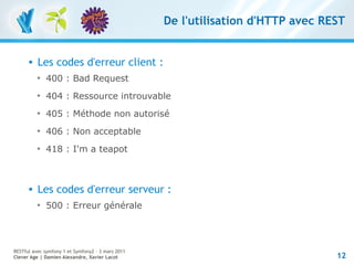 De l'utilisation d'HTTP avec REST


         Les codes d'erreur client :
          
              400 : Bad Request
          
              404 : Ressource introuvable
          
              405 : Méthode non autorisé
          
              406 : Non acceptable
          
              418 : I'm a teapot



         Les codes d'erreur serveur :
          
              500 : Erreur générale




RESTful avec symfony 1 et Symfony2 – 3 mars 2011
Clever Age | Damien Alexandre, Xavier Lacot                                       12
 