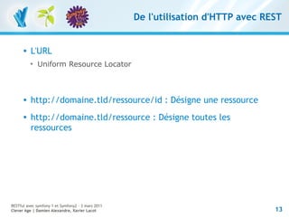 De l'utilisation d'HTTP avec REST


         L'URL
          
              Uniform Resource Locator



         http://domaine.tld/ressource/id : Désigne une ressource
         http://domaine.tld/ressource : Désigne toutes les
          ressources




RESTful avec symfony 1 et Symfony2 – 3 mars 2011
Clever Age | Damien Alexandre, Xavier Lacot                                       13
 