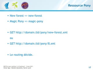 Ressource Pony


         New forest => new-forest
         Magic Pony => magic-pony


         GET http://domain.tld/pony/new-forest.xml
          ou
         GET http://domain.tld/pony/8.xml


         Le routing décide.


RESTful avec symfony 1 et Symfony2 – 3 mars 2011
Clever Age | Damien Alexandre, Xavier Lacot                       17
 