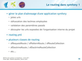 Le routing dans symfony 1


         gérer le plan d'adressage d'une application symfony
          
              jolies urls
          
              obfuscation des technos employées
          
              validation des paramètres passés
          
              découpler les urls exposées de l'organisation interne du projet

         routing.yml
         plusieurs classes de routing
          
              sfRequestRoute / sfPatternRoute / sfRouteCollection
          
              sfDoctrineRoute / sfDoctrineRouteCollection
          
              etc...

RESTful avec symfony 1 et Symfony2 – 3 mars 2011
Clever Age | Damien Alexandre, Xavier Lacot                                     18
 