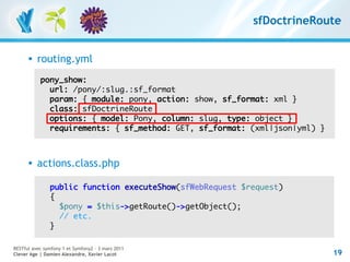 sfDoctrineRoute


         routing.yml
           pony_show:
             url: /pony/:slug.:sf_format
             param: { module: pony, action: show, sf_format: xml }
             class: sfDoctrineRoute
             options: { model: Pony, column: slug, type: object }
             requirements: { sf_method: GET, sf_format: (xml|json|yml) }



         actions.class.php

               public function executeShow(sfWebRequest $request)
               {
                 $pony = $this->getRoute()->getObject();
                 // etc.
               }

RESTful avec symfony 1 et Symfony2 – 3 mars 2011
Clever Age | Damien Alexandre, Xavier Lacot                                19
 