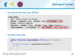 Routing et format


         sf_format est html par défaut
           pony_show:
             url: /pony/:slug.:sf_format
             param: { module: pony, action: show, sf_format: xml }
             class: sfDoctrineRoute
             options: { model: Pony, column: slug, type: object }
             requirements: { sf_method: GET, sf_format: (xml|json|yml) }



         actions.class.php

               public function executeShow(sfWebRequest $request)
               {
                 $format = $request->getRequestFormat();
                 // etc.
               }

RESTful avec symfony 1 et Symfony2 – 3 mars 2011
Clever Age | Damien Alexandre, Xavier Lacot                                20
 