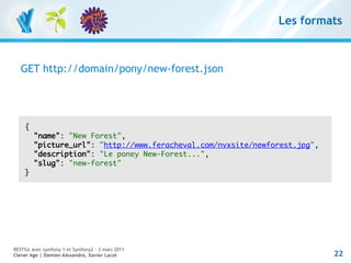 Les formats



   GET http://domain/pony/new-forest.json




    {
        "name": "New Forest",
        "picture_url": "http://www.feracheval.com/nvxsite/newforest.jpg",
        "description": "Le poney New-Forest...",
        "slug": "new-forest"
    }




RESTful avec symfony 1 et Symfony2 – 3 mars 2011
Clever Age | Damien Alexandre, Xavier Lacot                                 22
 