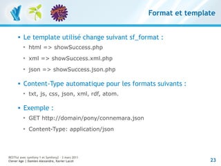 Format et template


         Le template utilisé change suivant sf_format :
          
              html => showSuccess.php
          
              xml => showSuccess.xml.php
          
              json => showSuccess.json.php

         Content-Type automatique pour les formats suivants :
          
              txt, js, css, json, xml, rdf, atom.

         Exemple :
          
              GET http://domain/pony/connemara.json
          
              Content-Type: application/json



RESTful avec symfony 1 et Symfony2 – 3 mars 2011
Clever Age | Damien Alexandre, Xavier Lacot                           23
 