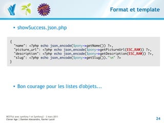 Format et template


          showSuccess.json.php

   {
       "name": <?php echo json_encode($pony->getName()) ?>,
       "picture_url": <?php echo json_encode($pony->getPictureUrl(ESC_RAW)) ?>,
       "description": <?php echo json_encode($pony->getDescription(ESC_RAW)) ?>,
       "slug": <?php echo json_encode($pony->getSlug())."n" ?>
   }




          Bon courage pour les listes d'objets...




RESTful avec symfony 1 et Symfony2 – 3 mars 2011
Clever Age | Damien Alexandre, Xavier Lacot                                        24
 