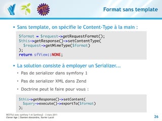 Format sans template


         Sans template, on spécifie le Content-Type à la main :
              $format = $request->getRequestFormat();
              $this->getResponse()->setContentType(
                 $request->getMimeType($format)
              );
              return sfView::NONE;

         La solution consiste à employer un Serializer...
          
               Pas de serializer dans symfony 1
          
               Pas de serializer XML dans Zend
          
               Doctrine peut le faire pour vous :

              $this->getResponse()->setContent(
                 $query->execute()->exportTo($format)
              );
RESTful avec symfony 1 et Symfony2 – 3 mars 2011
Clever Age | Damien Alexandre, Xavier Lacot                               26
 