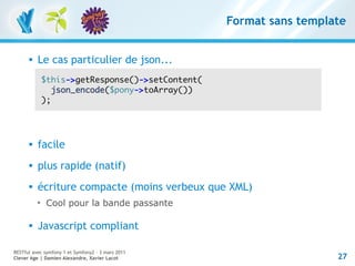 Format sans template


         Le cas particulier de json...
              $this->getResponse()->setContent(
                 json_encode($pony->toArray())
              );




         facile
         plus rapide (natif)
         écriture compacte (moins verbeux que XML)
          
              Cool pour la bande passante

         Javascript compliant

RESTful avec symfony 1 et Symfony2 – 3 mars 2011
Clever Age | Damien Alexandre, Xavier Lacot                          27
 