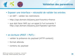 Validation des paramètres


         Exposer une interface = nécessité de valider les entrées
          
              en GET : valider les restrictions
          
              http://api.domain.tld/pony.json?country=france
          
              que doit faire l'API sur un appel à l'url suivante ?
              http://api.domain.tld/pony.json?speaks=german



         en écriture (POST / PUT) :
          
              valider la présence du payload (HTTP content)
          
              format attendu
          
              contenu du payload


RESTful avec symfony 1 et Symfony2 – 3 mars 2011
Clever Age | Damien Alexandre, Xavier Lacot                               28
 