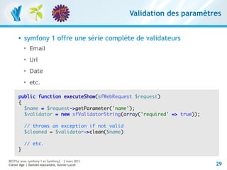 Validation des paramètres


         symfony 1 offre une série complète de validateurs
          
              Email
          
              Url
          
              Date
          
              etc.

      public function executeShow(sfWebRequest $request)
      {
        $name = $request->getParameter('name');
        $validator = new sfValidatorString(array('required' => true));

          // throws an exception if not valid
          $cleaned = $validator->clean($name)

          // etc.
      }

RESTful avec symfony 1 et Symfony2 – 3 mars 2011
Clever Age | Damien Alexandre, Xavier Lacot                               29
 