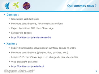Qui sommes nous ?

   Damien :
       
           Spécialiste Web full stack
       
           Plusieurs contributions, notamment à symfony
       
           Expert technique PHP chez Clever Age
       
           Éleveur de poneys
       
           http://twitter.com/damienalexandre

   Xavier :
       
           Expert Frameworks, développeur symfony depuis fin 2005
       
           Plusieurs contributions (plugins, doc, patches, etc.)
       
           Leader PHP chez Clever Age + en charge du pôle d'expertise
       
           Vice-président de l'AFUP
       
           http://twitter.com/xavierlacot
RESTful avec symfony 1 et Symfony2 – 3 mars 2011
Clever Age | Damien Alexandre, Xavier Lacot                                    3
 