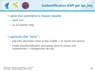 Authentification d'API par api_key


         ajout d'un paramètre à chaque requête
          
              dans l'url
          
              ou en header http



         approche dite "naïve" :
          
              pas très sécurisée (man in the middle = le secret est connu)
          
              mode d'authentification persistant dans le temps (clé
              compromise → changement de clé)




RESTful avec symfony 1 et Symfony2 – 3 mars 2011
Clever Age | Damien Alexandre, Xavier Lacot                                        31
 