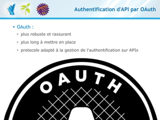 Authentification d'API par OAuth


         OAuth :
          
              plus robuste et rassurant
          
              plus long à mettre en place
          
              protocole adapté à la gestion de l'authentification sur APIs




RESTful avec symfony 1 et Symfony2 – 3 mars 2011
Clever Age | Damien Alexandre, Xavier Lacot                                      33
 