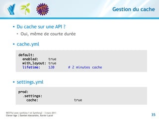 Gestion du cache


         Du cache sur une API ?
          
               Oui, même de courte durée

         cache.yml

              default:
                enabled:     true
                with_layout: true
                lifetime:    120                   # 2 minutes cache



         settings.yml
              prod:
                .settings:
                  cache:                             true


RESTful avec symfony 1 et Symfony2 – 3 mars 2011
Clever Age | Damien Alexandre, Xavier Lacot                                          35
 