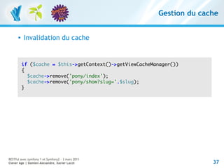 Gestion du cache


         Invalidation du cache


          if ($cache = $this->getContext()->getViewCacheManager())
          {
            $cache->remove('pony/index');
            $cache->remove('pony/show?slug='.$slug);
          }




RESTful avec symfony 1 et Symfony2 – 3 mars 2011
Clever Age | Damien Alexandre, Xavier Lacot                             37
 