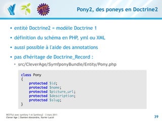 Pony2, des poneys en Doctrine2


      entité Doctrine2 = modèle Doctrine 1
      définition du schéma en PHP, yml ou XML
      aussi possible à l'aide des annotations
      pas d'héritage de Doctrine_Record :
       
           src/CleverAge/SymfponyBundle/Entity/Pony.php

             class Pony
             {
                 protected              $id;
                 protected              $name;
                 protected              $picture_url;
                 protected              $description;
                 protected              $slug;
             }


RESTful avec symfony 1 et Symfony2 – 3 mars 2011
Clever Age | Damien Alexandre, Xavier Lacot                                         39
 