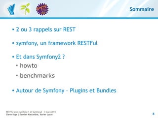 Sommaire


         2 ou 3 rappels sur REST

      
          symfony, un framework RESTFul

         Et dans Symfony2 ?
          
              howto
          
              benchmarks

         Autour de Symfony – Plugins et Bundles


RESTful avec symfony 1 et Symfony2 – 3 mars 2011
Clever Age | Damien Alexandre, Xavier Lacot               4
 