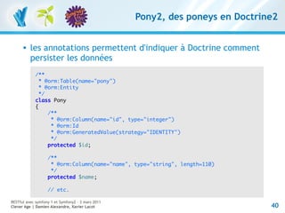 Pony2, des poneys en Doctrine2


         les annotations permettent d'indiquer à Doctrine comment
          persister les données
             /**
               * @orm:Table(name="pony")
               * @orm:Entity
               */
             class Pony
             {
                  /**
                   * @orm:Column(name="id", type="integer")
                   * @orm:Id
                   * @orm:GeneratedValue(strategy="IDENTITY")
                   */
                  protected $id;

                   /**
                    * @orm:Column(name="name", type="string", length=110)
                    */
                   protected $name;

                   // etc.

RESTful avec symfony 1 et Symfony2 – 3 mars 2011
Clever Age | Damien Alexandre, Xavier Lacot                                    40
 