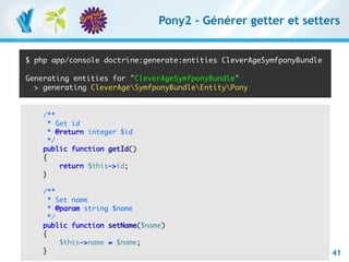Pony2 - Générer getter et setters


   $ php app/console doctrine:generate:entities CleverAgeSymfponyBundle

   Generating entities for "CleverAgeSymfponyBundle"
     > generating CleverAgeSymfponyBundleEntityPony


         /**
           * Get id
           * @return integer $id
           */
         public function getId()
         {
              return $this->id;
         }

             /**
               * Set name
               * @param string $name
               */
             public function setName($name)
             {
                   $this->name = $name;
RESTful avec symfony 1 et Symfony2 – 3 mars 2011
             }
Clever Age | Damien Alexandre, Xavier Lacot                                 41
 