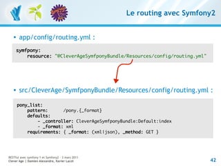 Le routing avec Symfony2


       app/config/routing.yml :
       symfpony:
           resource: "@CleverAgeSymfponyBundle/Resources/config/routing.yml"




       src/CleverAge/SymfponyBundle/Resources/config/routing.yml :

       pony_list:
           pattern:      /pony.{_format}
           defaults:
               - _controller: CleverAgeSymfponyBundle:Default:index
               - _format: xml
           requirements: { _format: (xml|json), _method: GET }




RESTful avec symfony 1 et Symfony2 – 3 mars 2011
Clever Age | Damien Alexandre, Xavier Lacot                                    42
 