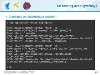 Le routing avec Symfony2


       Dumpable en RewriteRule Apache :
       $ php app/console router:dump-apache

       RewriteCond %{REQUEST_METHOD} ^(GET) [NC]
       RewriteCond %{PATH_INFO} ^/pony(?:.((xml|json)))?$
       RewriteRule .* app.php
       [QSA,L,E=_ROUTING__route:pony_list,E=_ROUTING__format:
       %1,E=_ROUTING__controller:CleverAgeSymfponyBundleControllerDefaul
       tController::indexAction,E=_ROUTING__format:xml]

       RewriteCond %{REQUEST_METHOD} ^(GET) [NC]
       RewriteCond %{PATH_INFO} ^/pony/([a-z0-9-]+)(?:.((xml|json)))?$
       RewriteRule .* app.php
       [QSA,L,E=_ROUTING__route:pony_show,E=_ROUTING_slug:
       %1,E=_ROUTING__format:
       %2,E=_ROUTING__controller:CleverAgeSymfponyBundleControllerDefaul
       tController::showAction,E=_ROUTING__format:xml]

       etc.
RESTful avec symfony 1 et Symfony2 – 3 mars 2011
Clever Age | Damien Alexandre, Xavier Lacot                                   43
 