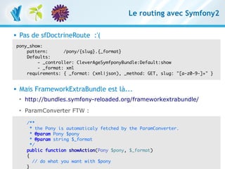 Le routing avec Symfony2

      Pas de sfDoctrineRoute :'(
      pony_show:
          pattern:      /pony/{slug}.{_format}
          Defaults:
              - _controller: CleverAgeSymfponyBundle:Default:show
              - _format: xml
          requirements: { _format: (xml|json), _method: GET, slug: "[a-z0-9-]+" }


      Mais FrameworkExtraBundle est là...
       
           http://bundles.symfony-reloaded.org/frameworkextrabundle/
       
           ParamConverter FTW :

            /**
              * the Pony is automaticaly fetched by the ParamConverter.
              * @param Pony $pony
              * @param string $_format
              */
            public function showAction(Pony $pony, $_format)
            {
RESTful avec symfony do Symfony2 – 3 mars 2011
                // 1 et what you want with $pony
Clever Age | Damien Alexandre, Xavier Lacot                                         44
            }
 
