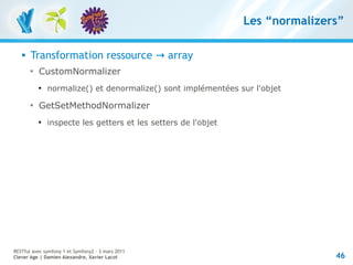 Les “normalizers”

      Transformation ressource → array
       
           CustomNormalizer
           
               normalize() et denormalize() sont implémentées sur l'objet
       
           GetSetMethodNormalizer
           
               inspecte les getters et les setters de l'objet




RESTful avec symfony 1 et Symfony2 – 3 mars 2011
Clever Age | Damien Alexandre, Xavier Lacot                                    46
 