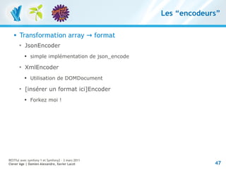 Les “encodeurs”

      Transformation array → format
       
           JsonEncoder
           
               simple implémentation de json_encode
       
           XmlEncoder
           
               Utilisation de DOMDocument
       
           [insérer un format ici]Encoder
           
               Forkez moi !




RESTful avec symfony 1 et Symfony2 – 3 mars 2011
Clever Age | Damien Alexandre, Xavier Lacot                        47
 