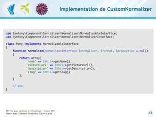 Implémentation de CustomNormalizer



use SymfonyComponentSerializerNormalizerNormalizableInterface;
use SymfonyComponentSerializerNormalizerNormalizerInterface;

class Pony implements NormalizableInterface
{
    function normalize(NormalizerInterface $normalizer, $format, $properties = null)
    {
        return array(
            'name' => $this->getName(),
            'picture_url' => $this->getPictureUrl(),
            'description' => $this->getDescription(),
            'slug' => $this->getSlug(),
        );
    }

      // etc.
}




RESTful avec symfony 1 et Symfony2 – 3 mars 2011
Clever Age | Damien Alexandre, Xavier Lacot                                            48
 