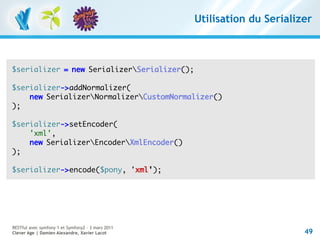 Utilisation du Serializer



$serializer = new SerializerSerializer();

$serializer->addNormalizer(
    new SerializerNormalizerCustomNormalizer()
);

$serializer->setEncoder(
    'xml',
    new SerializerEncoderXmlEncoder()
);

$serializer->encode($pony, 'xml');




RESTful avec symfony 1 et Symfony2 – 3 mars 2011
Clever Age | Damien Alexandre, Xavier Lacot                               49
 