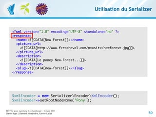 Utilisation du Serializer



     <?xml version="1.0" encoding="UTF-8" standalone="no" ?>
     <response>
       <name><![CDATA[New Forest]]></name>
       <picture_url>
         <![CDATA[http://www.feracheval.com/nvxsite/newforest.jpg]]>
       </picture_url>
       <description>
         <![CDATA[Le poney New-Forest...]]>
       </description>
       <slug><![CDATA[new-forest]]></slug>
     </response>




     $xmlEncoder = new SerializerEncoderXmlEncoder();
     $xmlEncoder->setRootNodeName('Pony');

RESTful avec symfony 1 et Symfony2 – 3 mars 2011
Clever Age | Damien Alexandre, Xavier Lacot                               50
 