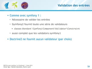 Validation des entrées


         Comme avec symfony 1 :
          
              Nécessaire de valider les entrées
          
              Symfony2 fournit toute une série de validateurs
              
                  classes étendant SymfonyComponentValidatorConstraint
          
              aussi complet que les validators symfony1

         Doctrine2 ne fournit aucun validateur (par choix)




RESTful avec symfony 1 et Symfony2 – 3 mars 2011
Clever Age | Damien Alexandre, Xavier Lacot                                  51
 