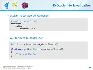 Exécution de la validation


         activer le service de validation
           # app/config/config.yml
           framework:
               validation:
                   enabled: true



         valider dans le contrôleur

           $validator = $container->get('validator');

           if (0 === count($validator->validate($pony)))
           {
               // persist the Pony
           }



RESTful avec symfony 1 et Symfony2 – 3 mars 2011
Clever Age | Damien Alexandre, Xavier Lacot                                53
 