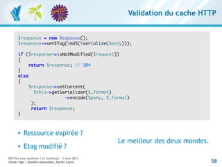 Validation du cache HTTP


      $response = new Response();
      $response->setETag(md5(serialize($pony)));

      if ($response->isNotModified($request))
      {
           return $response; // 304
      }
      else
      {
          $response->setContent(
             $this->getSerializer($_format)
                         ->encode($pony, $_format)
            );
            return $response;
      }



         Ressource expirée ?
                                                   Le meilleur des deux mondes.
         Etag modifié ?
RESTful avec symfony 1 et Symfony2 – 3 mars 2011
Clever Age | Damien Alexandre, Xavier Lacot                                       58
 