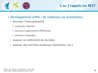 2 ou 3 rappels sur REST


         Développement d'APIs : de nombreux cas d'utilisation :
          
              favoriser l'interopérabilité
              
                  contextes répartis
              
                  plusieurs applications différentes
              
                  plusieurs langages
          
              exposer un référentiel de données
          
              exposer des données publiques (OpenData, etc.)




RESTful avec symfony 1 et Symfony2 – 3 mars 2011
Clever Age | Damien Alexandre, Xavier Lacot                                  6
 