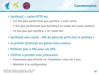 Commentaires


         Symfony2 + cache HTTP est
          
              4,5 fois plus performant que symfony 1 avec cache
          
              7 fois plus performant que Symfony2 en mode dev (avec profiler)
          
              10 fois plus que symfony 1 en mode dev

         Symfony2 sans cache : 40% de gains de perfs face à symfony 1
         le profiler Symfony2 est génial mais couteux
         Préférez json à XML pour vos APIs
         Chiffres à prendre avec précaution
          
              Framework pas terminé vs. Framework vieux de 5 ans
          
              Attention à la configuration

RESTful avec symfony 1 et Symfony2 – 3 mars 2011
Clever Age | Damien Alexandre, Xavier Lacot                                 62
 