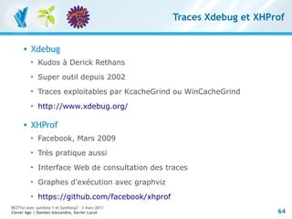 Traces Xdebug et XHProf


         Xdebug
          
              Kudos à Derick Rethans
          
              Super outil depuis 2002
          
              Traces exploitables par KcacheGrind ou WinCacheGrind
          
              http://www.xdebug.org/

         XHProf
          
              Facebook, Mars 2009
          
              Très pratique aussi
          
              Interface Web de consultation des traces
          
              Graphes d'exécution avec graphviz
          
              https://github.com/facebook/xhprof
RESTful avec symfony 1 et Symfony2 – 3 mars 2011
Clever Age | Damien Alexandre, Xavier Lacot                             64
 