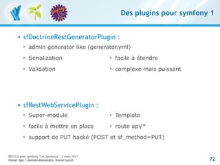 Des plugins pour symfony 1


         sfDoctrineRestGeneratorPlugin :
          
              admin generator like (generator.yml)
          
              Serialization                        
                                                       facile à étendre
          
              Validation                           
                                                       complexe mais puissant




         sfRestWebServicePlugin :
          
              Super-module                         
                                                       Template
          
              facile à mettre en place             
                                                       route api/*
          
              support de PUT hacké (POST et sf_method=PUT)


RESTful avec symfony 1 et Symfony2 – 3 mars 2011
Clever Age | Damien Alexandre, Xavier Lacot                                      72
 